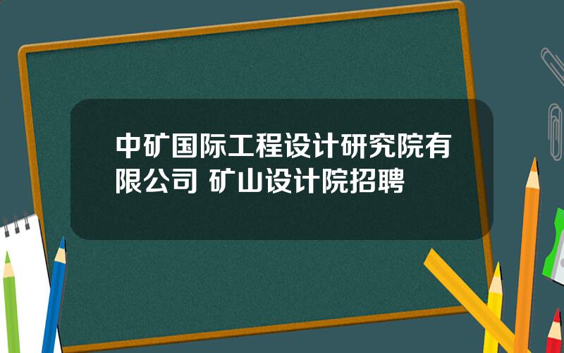 中矿国际工程设计研究院有限公司 矿山设计院招聘